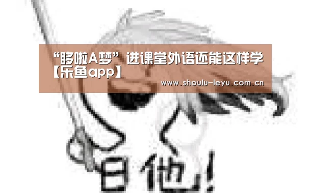 “哆啦A梦”进课堂外语还能这样学【乐鱼app】(图1) “哆啦A梦”进课堂外语还能这样学【乐鱼app】(图1)